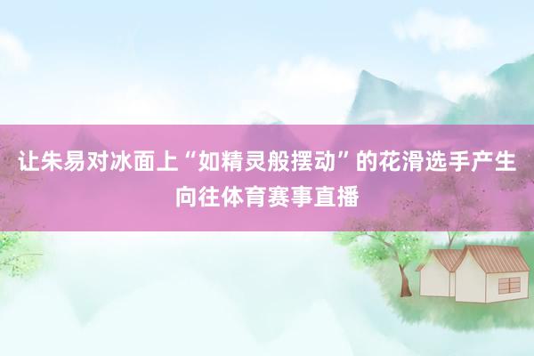 让朱易对冰面上“如精灵般摆动”的花滑选手产生向往体育赛事直播