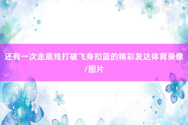 还有一次走底线打破飞身扣篮的精彩发达体育录像/图片