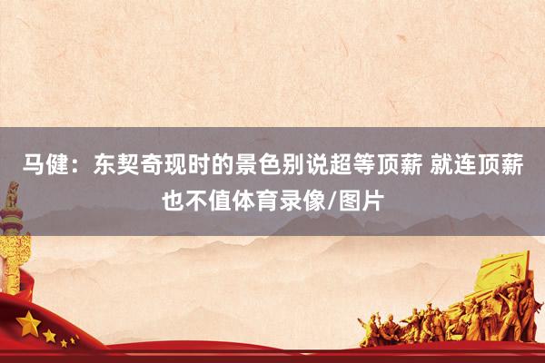 马健：东契奇现时的景色别说超等顶薪 就连顶薪也不值体育录像/图片