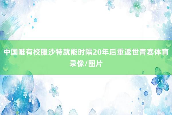 中国唯有校服沙特就能时隔20年后重返世青赛体育录像/图片