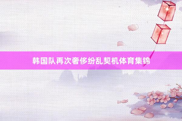 韩国队再次奢侈纷乱契机体育集锦