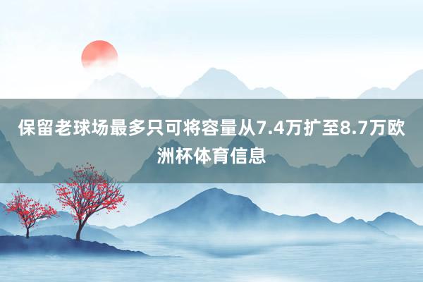 保留老球场最多只可将容量从7.4万扩至8.7万欧洲杯体育信息
