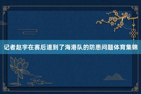 记者赵宇在赛后道到了海港队的防患问题体育集锦