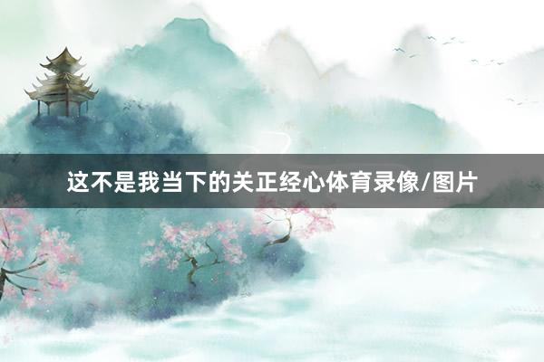 这不是我当下的关正经心体育录像/图片