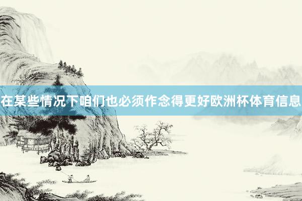 在某些情况下咱们也必须作念得更好欧洲杯体育信息