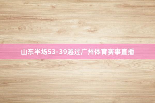 山东半场53-39越过广州体育赛事直播