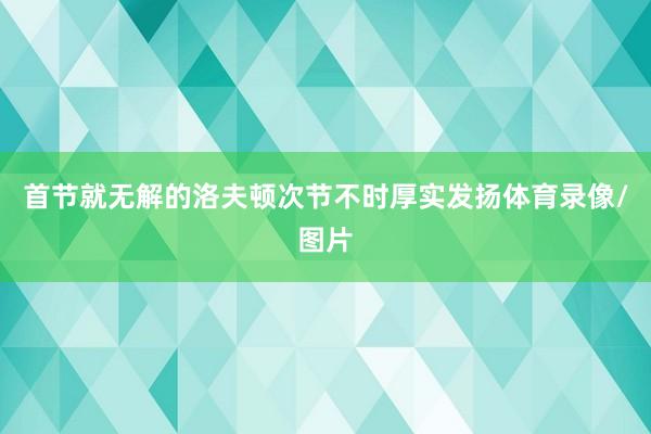 首节就无解的洛夫顿次节不时厚实发扬体育录像/图片