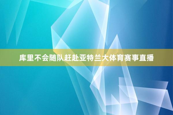 库里不会随队赶赴亚特兰大体育赛事直播