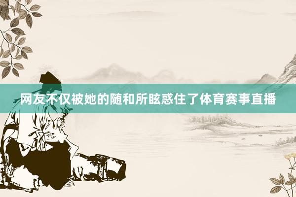 网友不仅被她的随和所眩惑住了体育赛事直播