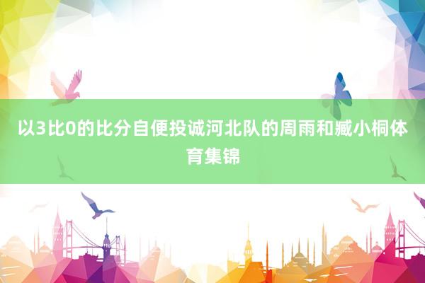 以3比0的比分自便投诚河北队的周雨和臧小桐体育集锦