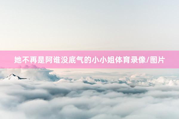 她不再是阿谁没底气的小小姐体育录像/图片