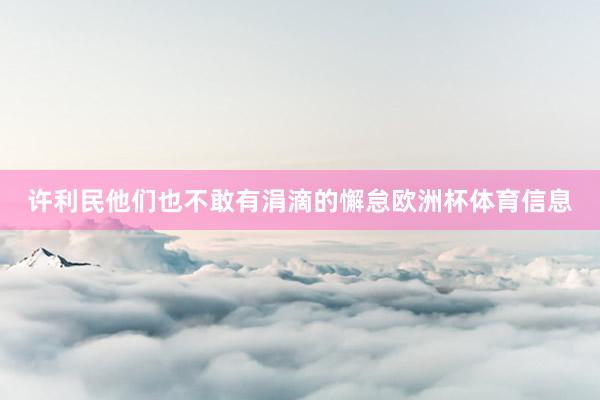 许利民他们也不敢有涓滴的懈怠欧洲杯体育信息