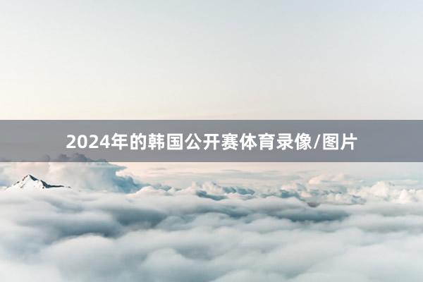 2024年的韩国公开赛体育录像/图片
