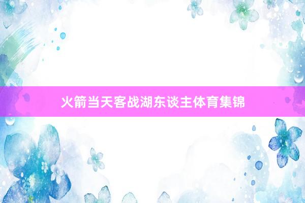 火箭当天客战湖东谈主体育集锦