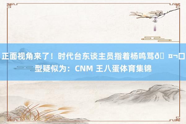 正面视角来了！时代台东谈主员指着杨鸣骂🤬口型疑似为：CNM 王八蛋体育集锦