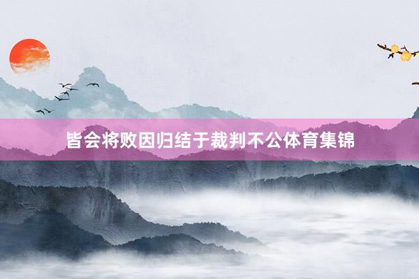 皆会将败因归结于裁判不公体育集锦