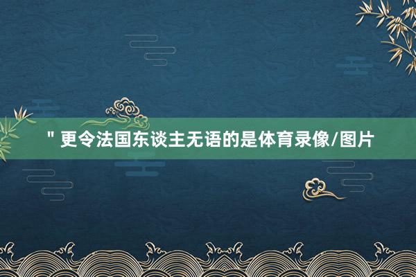 ＂更令法国东谈主无语的是体育录像/图片