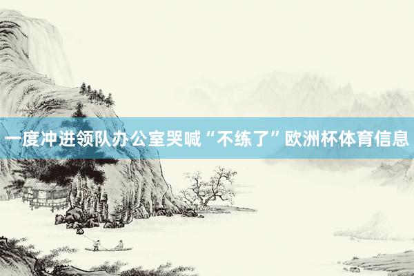 一度冲进领队办公室哭喊“不练了”欧洲杯体育信息