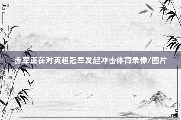 赤军正在对英超冠军发起冲击体育录像/图片