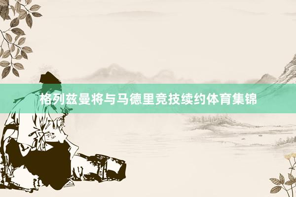 格列兹曼将与马德里竞技续约体育集锦