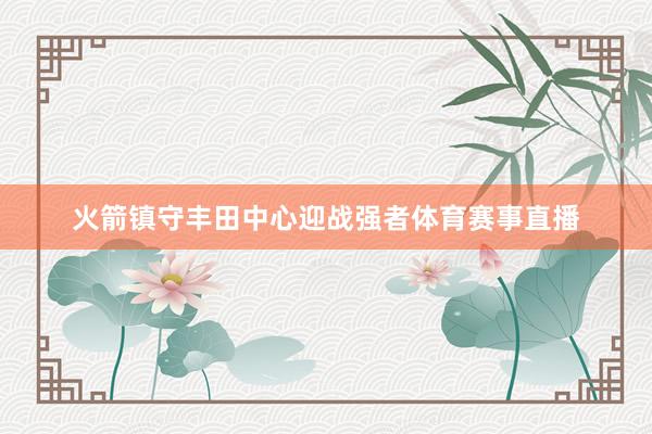 火箭镇守丰田中心迎战强者体育赛事直播