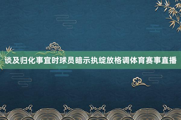 谈及归化事宜时球员暗示执绽放格调体育赛事直播