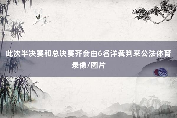 此次半决赛和总决赛齐会由6名洋裁判来公法体育录像/图片