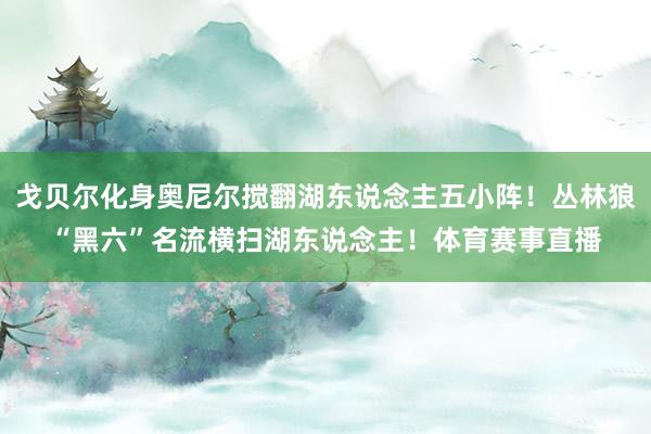 戈贝尔化身奥尼尔搅翻湖东说念主五小阵！丛林狼“黑六”名流横扫湖东说念主！体育赛事直播