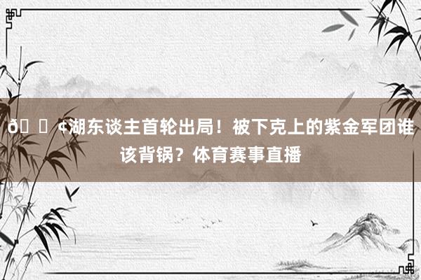 😢湖东谈主首轮出局！被下克上的紫金军团谁该背锅？体育赛事直播