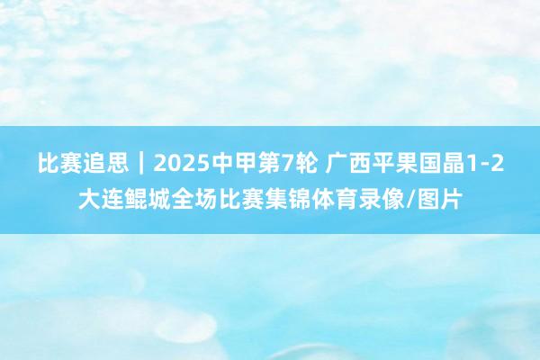 比赛追思｜2025中甲第7轮 广西平果国晶1-2大连鲲城全场比赛集锦体育录像/图片