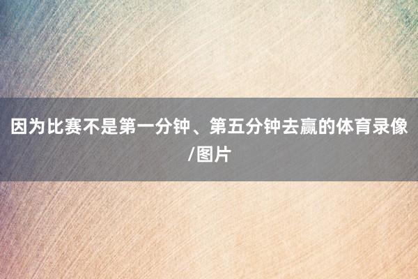 因为比赛不是第一分钟、第五分钟去赢的体育录像/图片