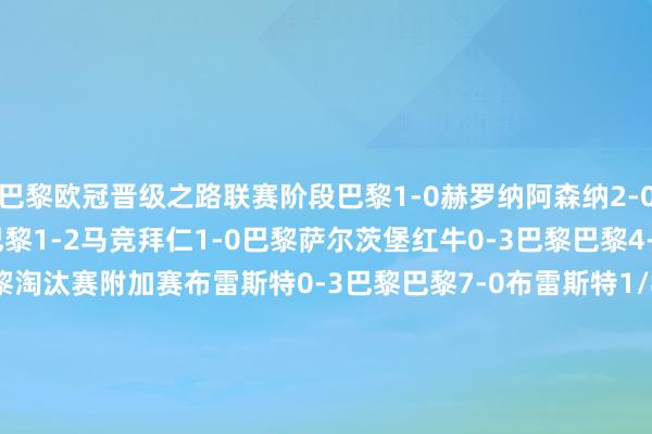 巴黎欧冠晋级之路联赛阶段巴黎1-0赫罗纳阿森纳2-0巴黎巴黎1-1埃因霍温巴黎1-2马竞拜仁1-0巴黎萨尔茨堡红牛0-3巴黎巴黎4-2曼城斯图加特1-4巴黎淘汰赛附加赛布雷斯特0-3巴黎巴黎7-0布雷斯特1/8决赛巴黎0-1利物浦利物浦0-1（点球1-4）巴黎1/4决赛巴黎3-1维拉维拉3-2巴黎半决赛阿森纳0-1巴黎巴黎2-1阿森纳    体育录像/图片