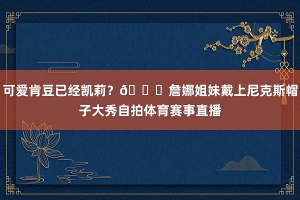 可爱肯豆已经凯莉？😍詹娜姐妹戴上尼克斯帽子大秀自拍体育赛事直播