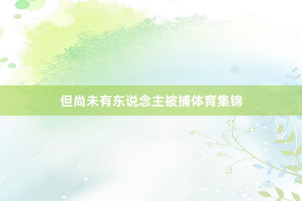 但尚未有东说念主被捕体育集锦