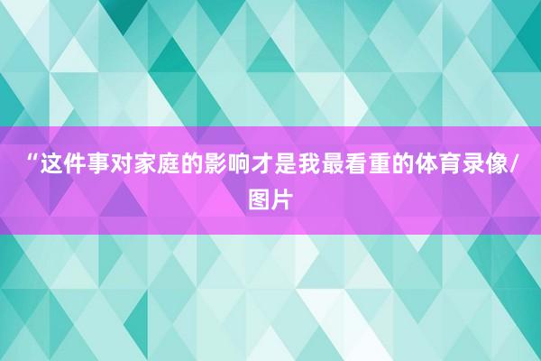 “这件事对家庭的影响才是我最看重的体育录像/图片