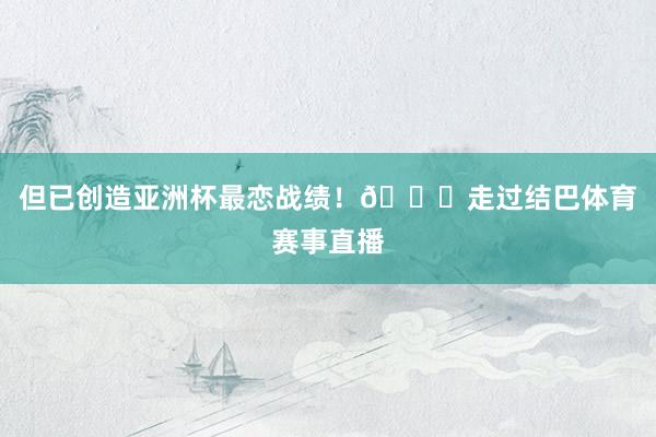 但已创造亚洲杯最恋战绩！🎉走过结巴体育赛事直播