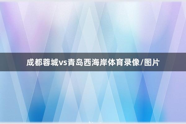 成都蓉城vs青岛西海岸体育录像/图片