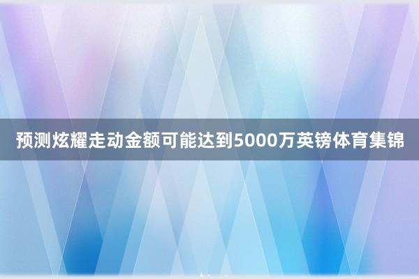 预测炫耀走动金额可能达到5000万英镑体育集锦