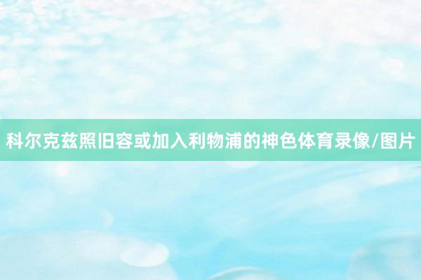 科尔克兹照旧容或加入利物浦的神色体育录像/图片