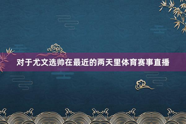 对于尤文选帅在最近的两天里体育赛事直播