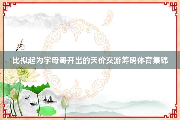 比拟起为字母哥开出的天价交游筹码体育集锦