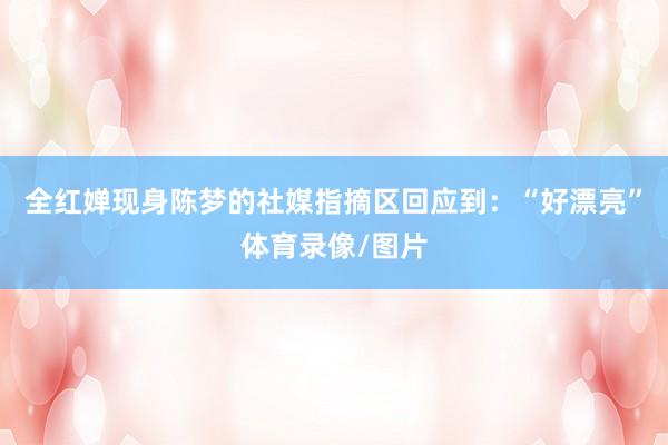 全红婵现身陈梦的社媒指摘区回应到：“好漂亮”体育录像/图片