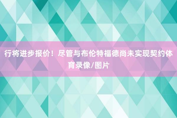 行将进步报价！尽管与布伦特福德尚未实现契约体育录像/图片