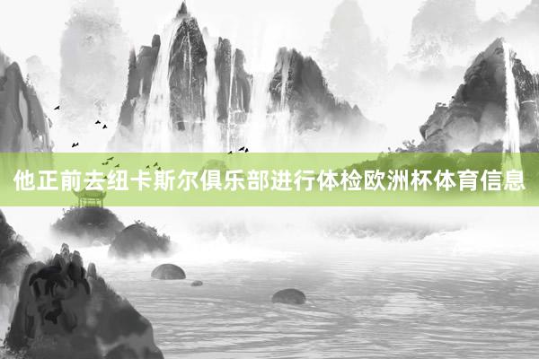 他正前去纽卡斯尔俱乐部进行体检欧洲杯体育信息