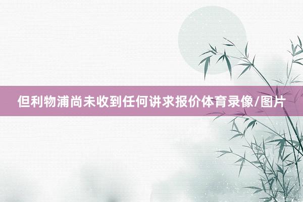但利物浦尚未收到任何讲求报价体育录像/图片