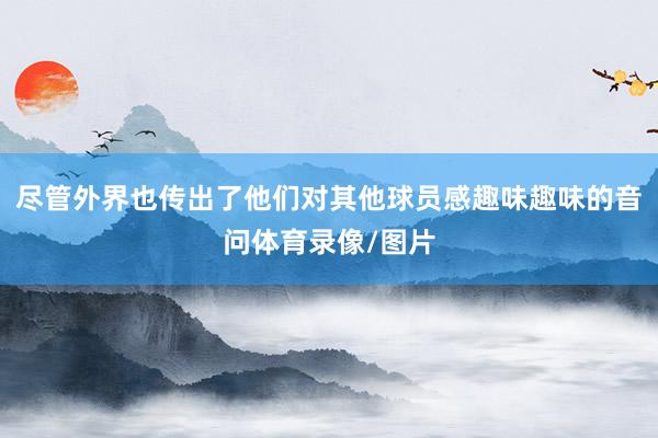 尽管外界也传出了他们对其他球员感趣味趣味的音问体育录像/图片