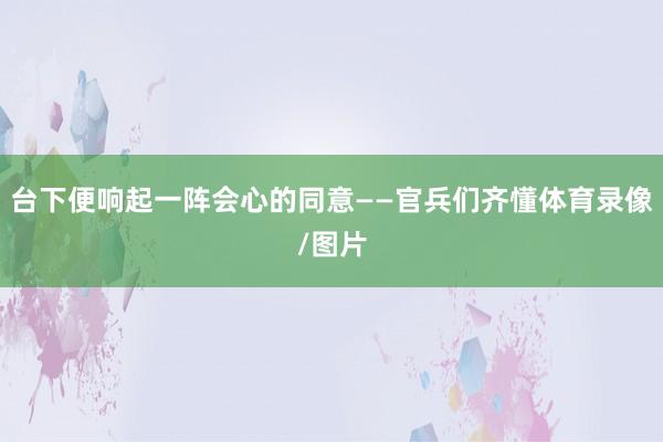 台下便响起一阵会心的同意——官兵们齐懂体育录像/图片