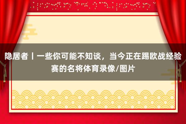 隐居者丨一些你可能不知谈，当今正在踢欧战经验赛的名将体育录像/图片