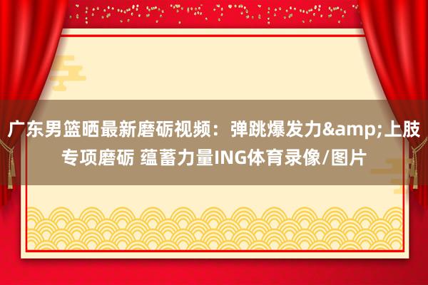 广东男篮晒最新磨砺视频：弹跳爆发力&上肢专项磨砺 蕴蓄力量ING体育录像/图片