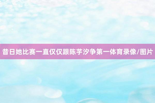昔日她比赛一直仅仅跟陈芋汐争第一体育录像/图片